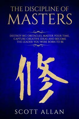 The Discipline of Masters: Destroy Big Obstacles, Master Your Time, Capture Creative Ideas and Become the Leader You Were Born to Be by Scott Allan