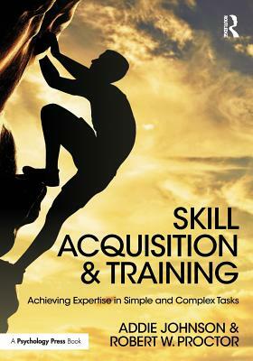 Skill Acquisition and Training: Achieving Expertise in Simple and Complex Tasks by Addie Johnson, Robert W. Proctor