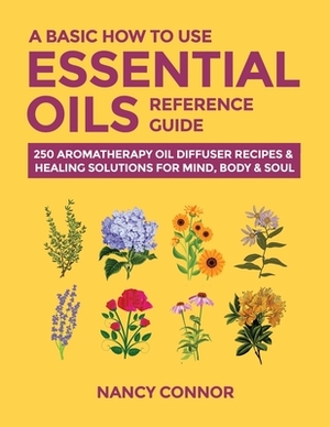 A Basic How to Use Essential Oils Reference Guide: 250 Aromatherapy Oil Diffuser Recipes & Healing Solutions for Mind, Body & Soul by Nancy Connor