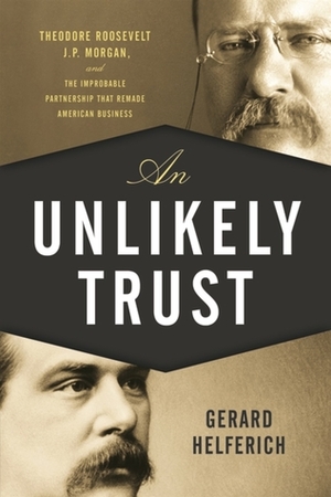 An Unlikely Trust: Theodore Roosevelt, J.P. Morgan, and the Improbable Partnership That Remade American Business by Gerard Helferich