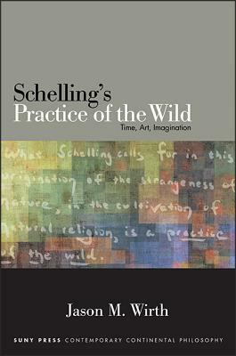Schelling's Practice of the Wild: Time, Art, Imagination by Jason M. Wirth