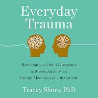 Everyday Traumas: Remapping the Brain's Response to Stress, Anxiety, and Painful Memories for a Better Life by Tracey Shors