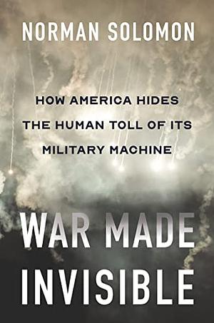War Made Invisible: How America Hides the Human Toll of Its Military Machine by Norman Solomon