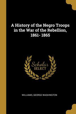 A history of the Negro troops in the War of the Rebellion, 1861-1865; by George W. Williams
