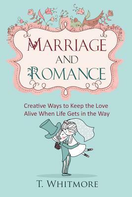 Marriage and Romance: Creative Ways to Keep the Love Alive When Life Gets in the Way by T. Whitmore