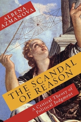 The Scandal of Reason: A Critical Theory of Political Judgment by Albena Azmanova