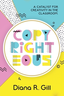 Copyrighteous: A Catalyst for Creativity in the Classroom by Diana Gill