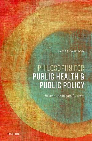 Philosophy for Public Health and Public Policy: Beyond the Neglectful State by James Wilson