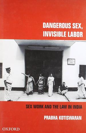 Dangerous Sex, Invisible Labor: Sex Work and the Law in India by Prabha Kotiswaran