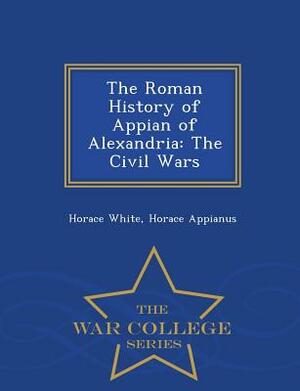 The Roman History of Appian of Alexandria: The Civil Wars - War College Series by Horace Appianus, Horace White