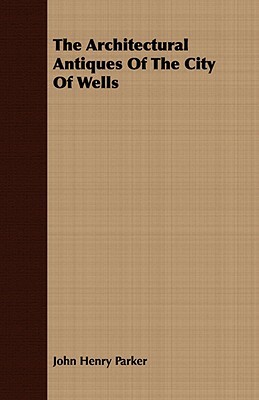 The Architectural Antiques of the City of Wells by John Henry Parker