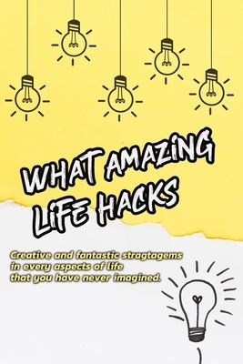 What Amazing Life Hacks!: Creative and fantastic stragtagems in every aspects of life that you have never imagined.: What Amazing Life Hacks! by Rocio Solis