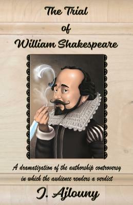 The Trial of William Shakespeare: A Dramatization of the Authorship Controversy in Which the Audience Renders a Verdict by J. Ajlouny