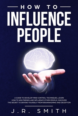 How to Influence People: A Guide to Develop Mind Control Techniques, Learn how to Win Friends and Influence Other People, Discover the Secret t by J. R. Smith