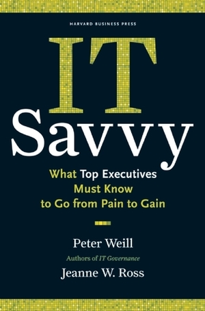 IT Savvy: What Top Executives Must Know to Go from Pain to Gain by Peter Weill, Jeanne W. Ross