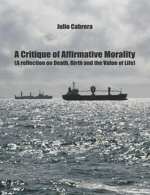 A Critique of Affirmative Morality: A Reflection on Death, Birth and the Value of Life by Julio Cabrera