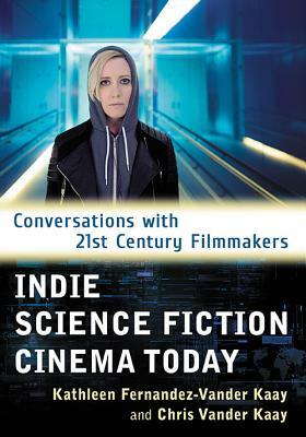 Indie Science Fiction Cinema Today: Conversations with 21st Century Filmmakers by Chris Vander Kaay, Kathleen Fernandez-Vander Kaay
