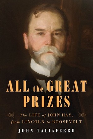 All the Great Prizes : The Life of John Hay, from Lincoln to Roosevelt by John Taliaferro