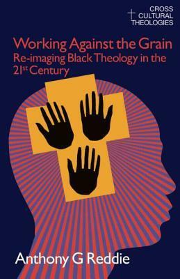 Working Against the Grain: Re-Imaging Black Theology in the 21st Century by Anthony G. Reddie