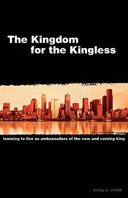 The Kingdom for the Kingless: Learning to Live as Ambassadors of the Now-And-Coming King by Craig A. Smith