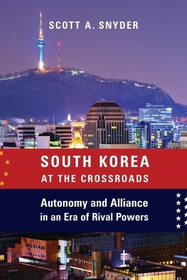 South Korea at the Crossroads: Autonomy and Alliance in an Era of Rival Powers by Scott A. Snyder