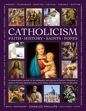 Catholicism: Faith, History, Saints, Popes: A Comprehensive Account of the Philosophy and Practice of Catholic Christianity, a Guide to the Most Significant Saints, and a History of the Lives and Works of the 266 Popes by Ronald Creighton-Jobe, Charles Phillips, Tessa Paul