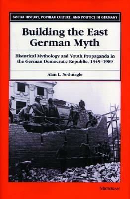 Building the East German Myth: Historical Mythology and Youth Propaganda in the German Democratic Republic, 1945-1989 by Alan Lloyd Nothnagle