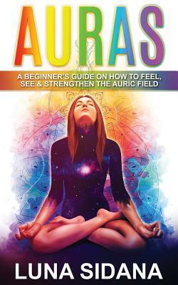 Auras: A Beginner's Guide on How to Feel, See & Strengthen the Auric Field by Luna Sidana