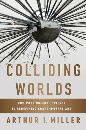 Colliding Worlds: How Cutting-Edge Science Is Redefining Contemporary Art by Arthur I. Miller
