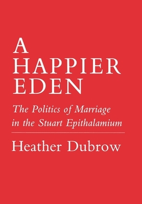 Happier Eden: The Politics of Marriage in the Stuart Epithalamium by Heather Dubrow