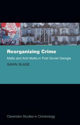 Reorganizing Crime: Mafia and Anti-Mafia in Post-Soviet Georgia by Gavin Slade