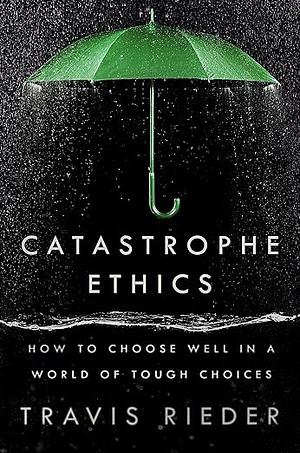 Catastrophe Ethics: How to Choose Well in a World of Tough Choices by Travis Rieder