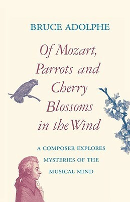 Of Mozart, Parrots, Cherry Blossoms in the Wind: A Composer Explores Mysteries of the Musical Mind by Bruce Adolphe