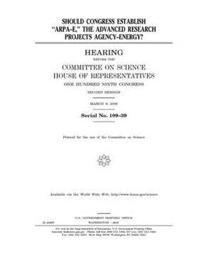 Should Congress establish "ARPA-E," the Advanced Research Projects Agency-Energy? by Committee on Science (house), United States House of Representatives, United States Congress