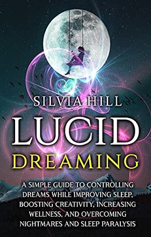 Lucid Dreaming: A Simple Guide to Controlling Dreams While Improving Sleep, Boosting Creativity, Increasing Wellness, and Overcoming Nightmares and Sleep Paralysis by Silvia Hill
