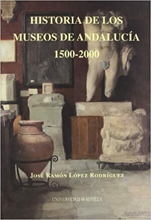 Historia de los museos de Andalucía. 1500-2000 by José Ramón López Rodríguez