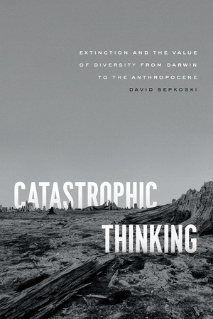 Catastrophic Thinking: Extinction and the Value of Diversity from Darwin to the Anthropocene by David Sepkoski