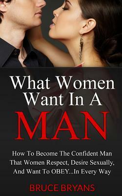 What Women Want In A Man: How To Become The Alpha Male Women Respect, Desire, And Want To Submit To by Bruce Bryans