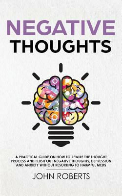 Negative Thoughts: A practical guide on how to rewire the thought process and flush out negative thoughts, depression and anxiety without by John Roberts