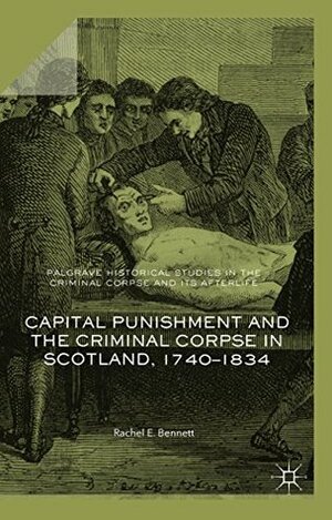 Capital Punishment and the Criminal Corpse in Scotland, 1740–1834 (Palgrave Historical Studies in the Criminal Corpse and its Afterlife) by Rachel E. Bennett