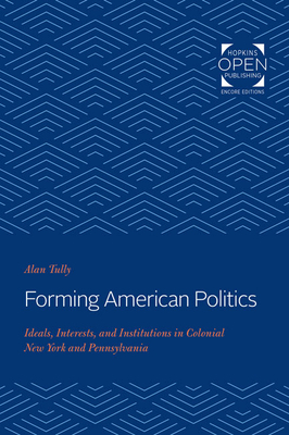 Forming American Politics: Ideals, Interests, and Institutions in Colonial New York and Pennsylvania by Alan Tully