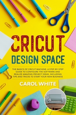 Cricut Design Space: The Basics of Cricut Machine. A Step-by-Step Guide to Configure the Software and Realize Amazing Project Ideas. Includ by Carol White