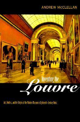 Inventing the Louvre: Art, Politics, and the Origins of the Modern Museum in Eighteenth-Century Paris by Andrew McClellan