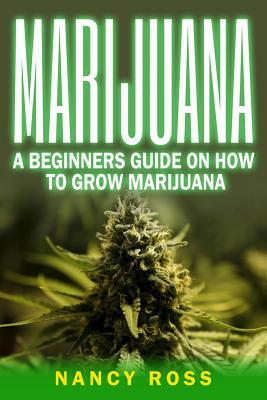 Marijuana: A Beginners Guide On How To Grow Marijuana by Nancy Ross