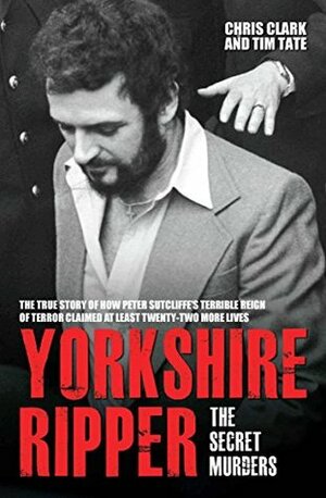 Yorkshire Ripper - The Secret Murders: The True Story of How Peter Sutcliffe's Terrible Reign of Terror Claimed at Least Twenty-Two More Lives by Chris Clark, Tim Tate