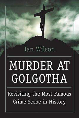 Murder at Golgotha: A Scientific Investigation Into the Last Days of Jesus' Life, His Death, and His Resurrection by Ian Wilson