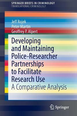 Developing and Maintaining Police-Researcher Partnerships to Facilitate Research Use: A Comparative Analysis by Jeff Rojek, Geoffrey P. Alpert, Peter Martin