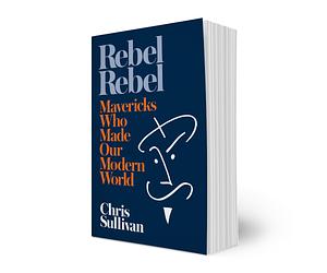 Rebel Rebel: How Mavericks Made the Modern World by Chris Sullivan