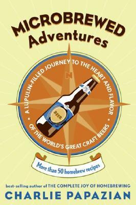 Microbrewed Adventures: A Lupulin Filled Journey to the Heart and Flavor of the World's Great Craft Beers by Charles Papazian