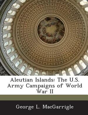 Aleutian Islands: The U.S. Army Campaigns of World War II by George L. Macgarrigle